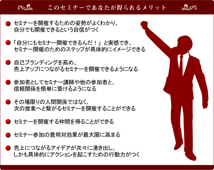 ���̃Z�~�i�[�ł��Ȃ��������郁���b�g�E�Z�~�i�[���J�Â��邽�߂̎p�����悭�킩��A�����ł��J�Âł���Ƃ������M����
�E�u�����ɂ��Z�~�i�[�J�Âł���񂾁I�v�Ǝ����ł��A�Z�~�i�[�J�Â̂��߂̃X�e�b�v����̓I�ɃC���[�W�ł���E���ȃu�����f�B���O�����߁A����A�b�v�ɂȂ���Z�~�i�[���J�Âł���悤�ɂȂ�E�Q���҂Ƃ��ăZ�~�i�[�u�t�⑼�̎Q���҂ƁA�M���֌W���ȒP�ɒz����悤�ɂȂ�E���̏����̐l�Ԋ֌W�ł͂Ȃ��A���̉c�Ƃւƌq����Z�~�i�[���J�Â��邱�Ƃ��ł���E�Z�~�i�[���J�Â��钇�Ԃ𓾂邱�Ƃ��ł���E�Z�~�i�[�Q���̔�p�Ό��ʂ��ő���ɍ��܂�E����ɂȂ���A�C�f�A�����X�ɗN���o���A��������̓I�ɃA�N�V�������N�������߂̍s���͂���